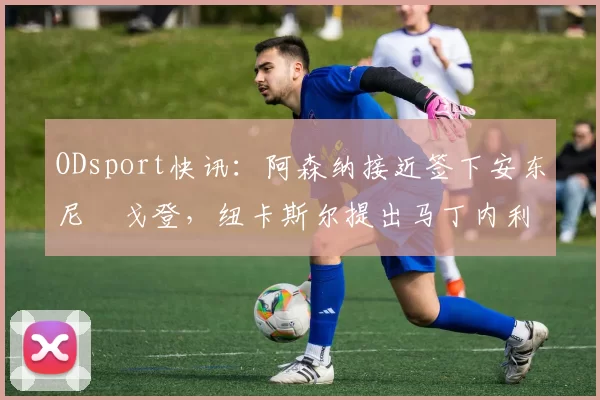 ODsport快讯:阿森纳接近签下安东尼・戈登,纽卡斯尔提出马丁内利交换条件_交易_球员_谈判