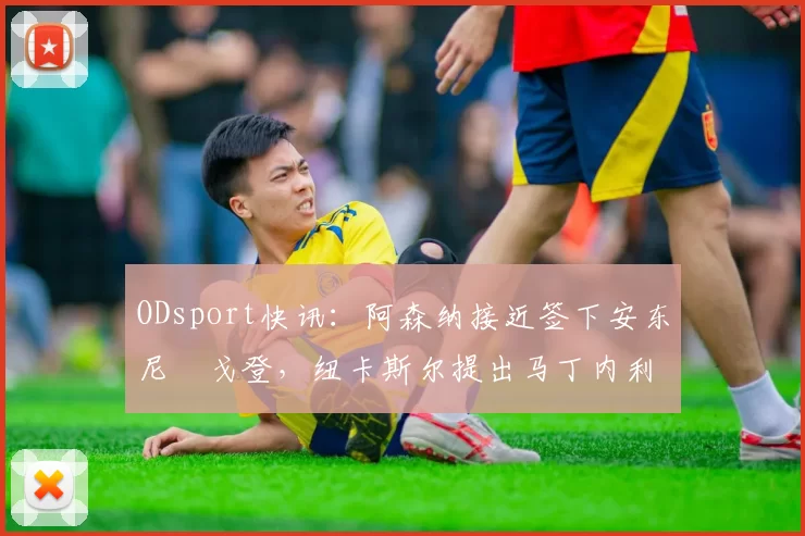 ODsport快讯：阿森纳接近签下安东尼・戈登，纽卡斯尔提出马丁内利交换条件_交易_球员_谈判