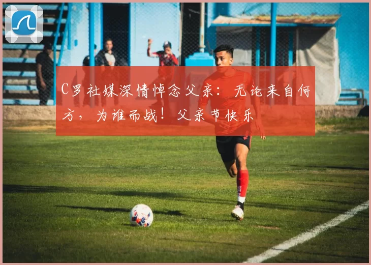 C罗社媒深情悼念父亲：无论来自何方，为谁而战！父亲节快乐️