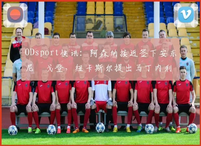 ODsport快讯：阿森纳接近签下安东尼・戈登，纽卡斯尔提出马丁内利交换条件_交易_球员_谈判