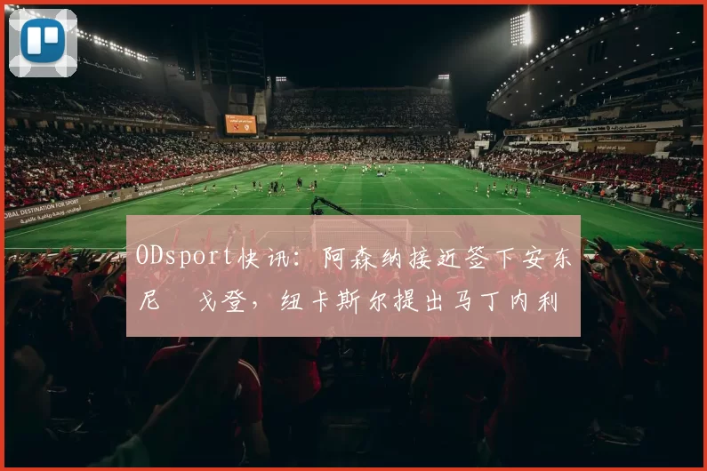 ODsport快讯：阿森纳接近签下安东尼・戈登，纽卡斯尔提出马丁内利交换条件_交易_球员_谈判