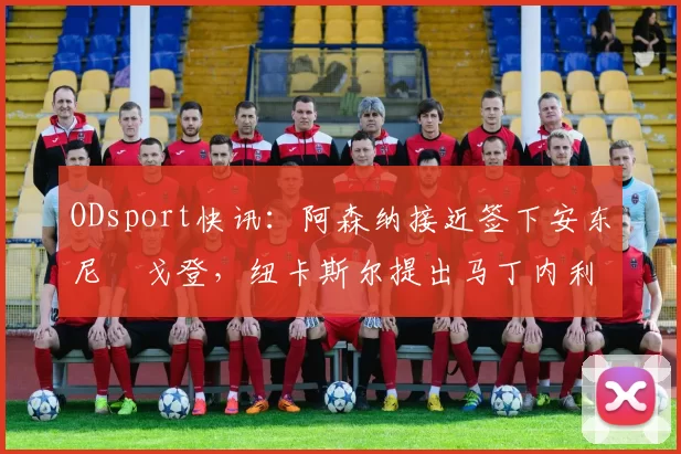 ODsport快讯：阿森纳接近签下安东尼・戈登，纽卡斯尔提出马丁内利交换条件_交易_球员_谈判