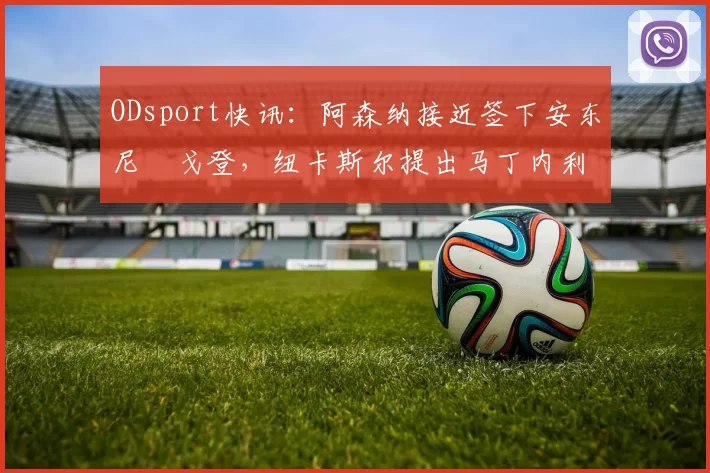 ODsport快讯：阿森纳接近签下安东尼・戈登，纽卡斯尔提出马丁内利交换条件_交易_球员_谈判