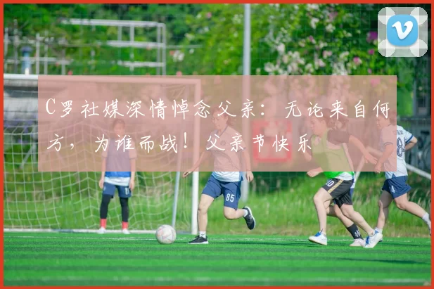 C罗社媒深情悼念父亲:无论来自何方,为谁而战!父亲节快乐️