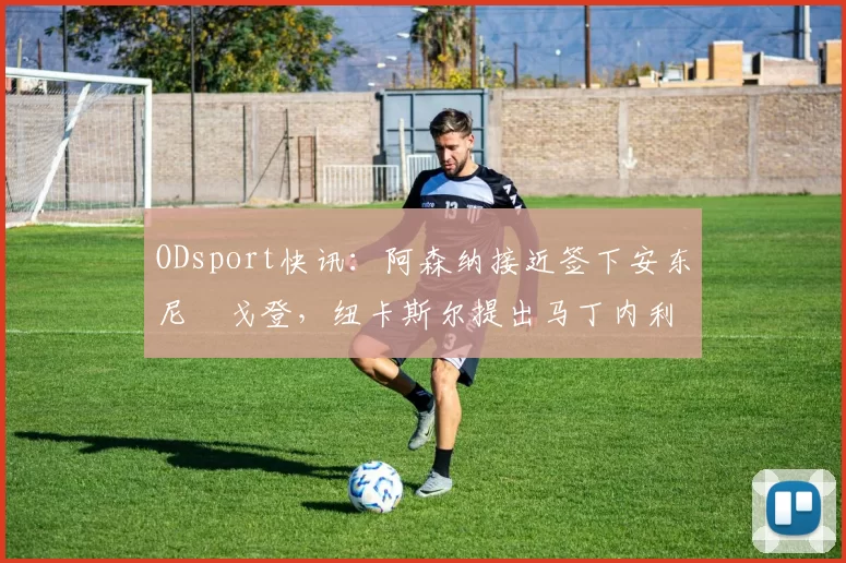 ODsport快讯:阿森纳接近签下安东尼・戈登,纽卡斯尔提出马丁内利交换条件_交易_球员_谈判
