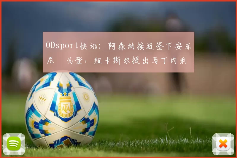 ODsport快讯：阿森纳接近签下安东尼・戈登，纽卡斯尔提出马丁内利交换条件_交易_球员_谈判