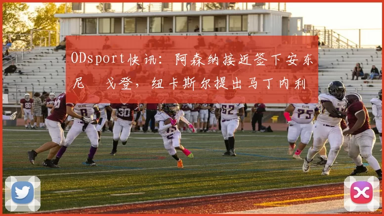 ODsport快讯：阿森纳接近签下安东尼・戈登，纽卡斯尔提出马丁内利交换条件_交易_球员_谈判