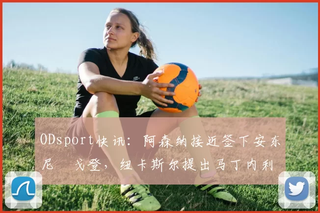 ODsport快讯：阿森纳接近签下安东尼・戈登，纽卡斯尔提出马丁内利交换条件_交易_球员_谈判