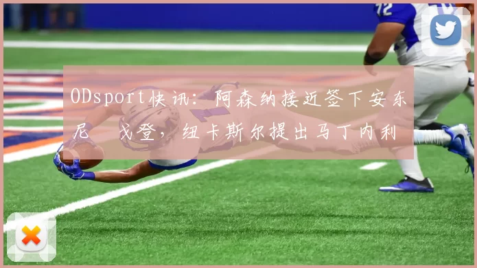ODsport快讯：阿森纳接近签下安东尼・戈登，纽卡斯尔提出马丁内利交换条件_交易_球员_谈判