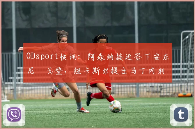 ODsport快讯：阿森纳接近签下安东尼・戈登，纽卡斯尔提出马丁内利交换条件_交易_球员_谈判