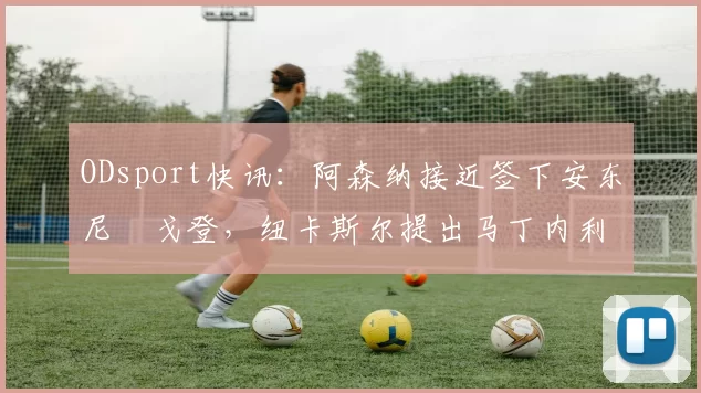ODsport快讯:阿森纳接近签下安东尼・戈登,纽卡斯尔提出马丁内利交换条件_交易_球员_谈判