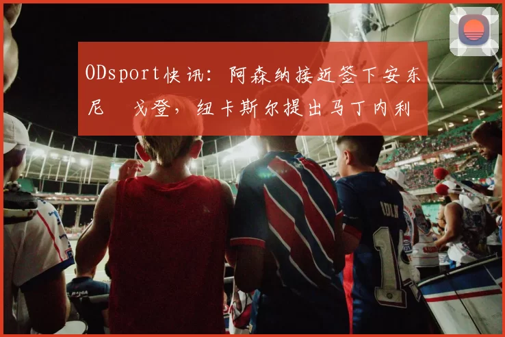 ODsport快讯:阿森纳接近签下安东尼・戈登,纽卡斯尔提出马丁内利交换条件_交易_球员_谈判