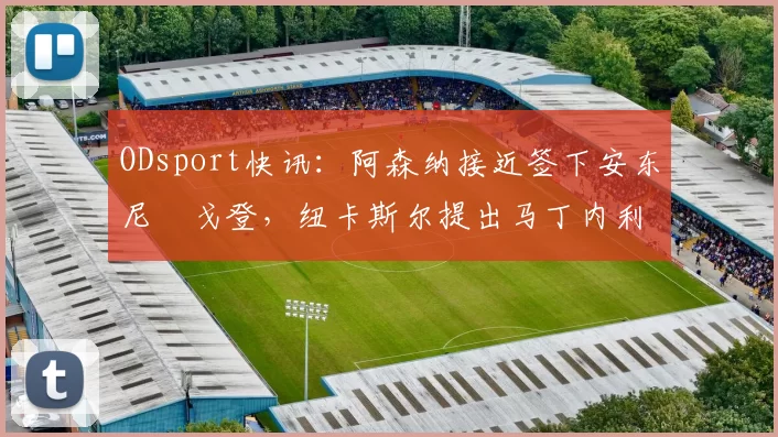 ODsport快讯：阿森纳接近签下安东尼・戈登，纽卡斯尔提出马丁内利交换条件_交易_球员_谈判