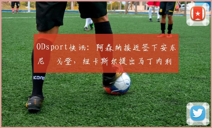 ODsport快讯:阿森纳接近签下安东尼・戈登,纽卡斯尔提出马丁内利交换条件_交易_球员_谈判
