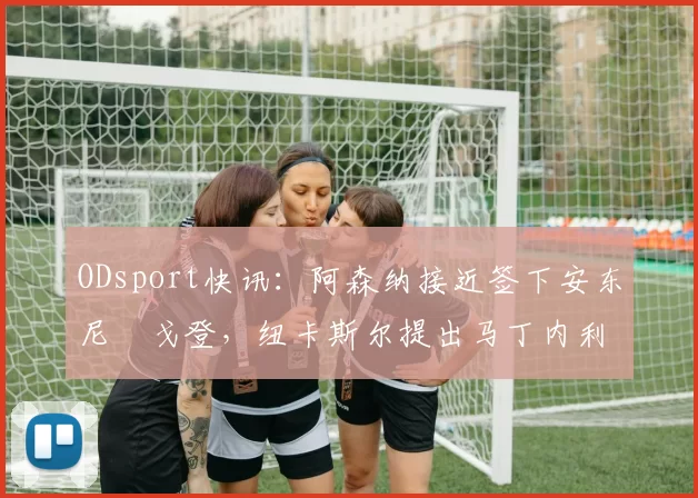 ODsport快讯:阿森纳接近签下安东尼・戈登,纽卡斯尔提出马丁内利交换条件_交易_球员_谈判