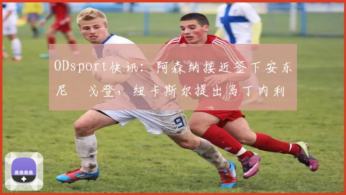 ODsport快讯：阿森纳接近签下安东尼・戈登，纽卡斯尔提出马丁内利交换条件_交易_球员_谈判
