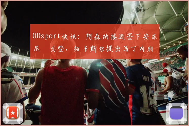 ODsport快讯：阿森纳接近签下安东尼・戈登，纽卡斯尔提出马丁内利交换条件_交易_球员_谈判