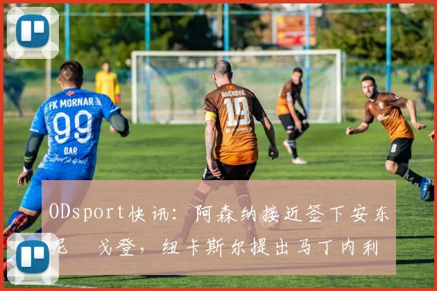 ODsport快讯:阿森纳接近签下安东尼・戈登,纽卡斯尔提出马丁内利交换条件_交易_球员_谈判