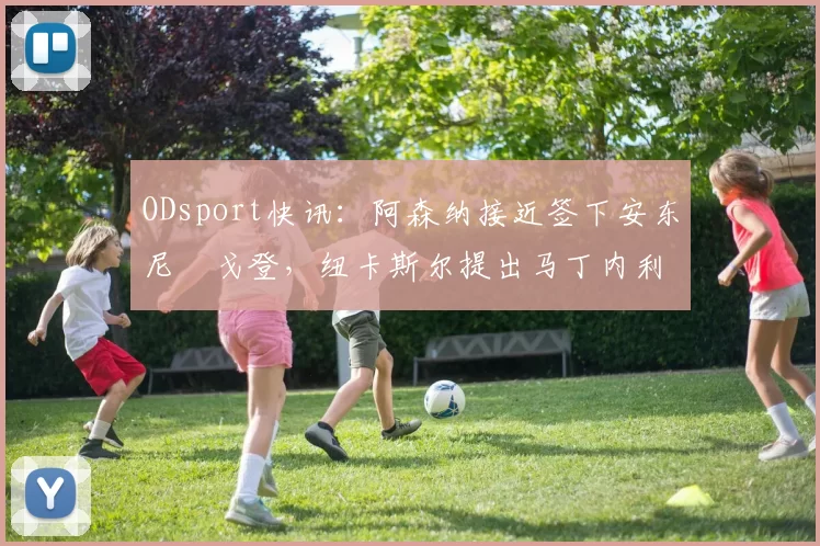 ODsport快讯：阿森纳接近签下安东尼・戈登，纽卡斯尔提出马丁内利交换条件_交易_球员_谈判