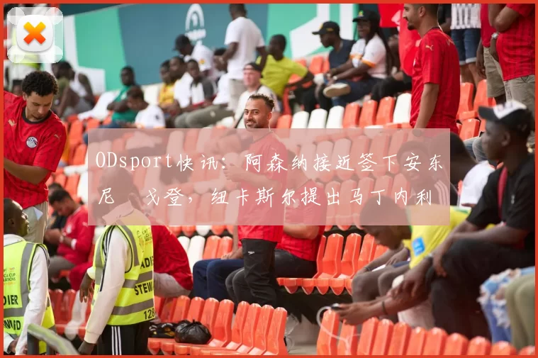 ODsport快讯：阿森纳接近签下安东尼・戈登，纽卡斯尔提出马丁内利交换条件_交易_球员_谈判