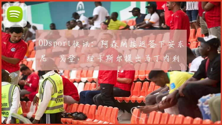 ODsport快讯：阿森纳接近签下安东尼・戈登，纽卡斯尔提出马丁内利交换条件_交易_球员_谈判