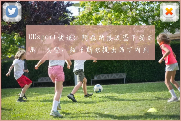 ODsport快讯:阿森纳接近签下安东尼・戈登,纽卡斯尔提出马丁内利交换条件_交易_球员_谈判