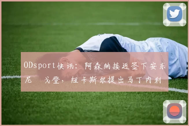 ODsport快讯：阿森纳接近签下安东尼・戈登，纽卡斯尔提出马丁内利交换条件_交易_球员_谈判