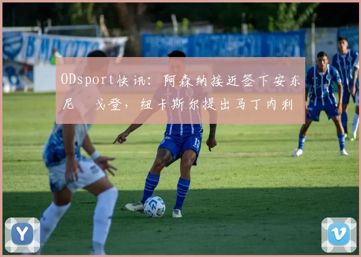 ODsport快讯:阿森纳接近签下安东尼・戈登,纽卡斯尔提出马丁内利交换条件_交易_球员_谈判