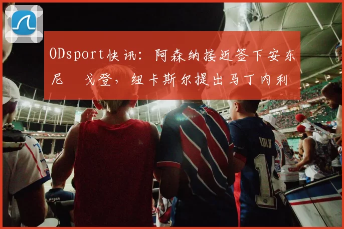 ODsport快讯:阿森纳接近签下安东尼・戈登,纽卡斯尔提出马丁内利交换条件_交易_球员_谈判