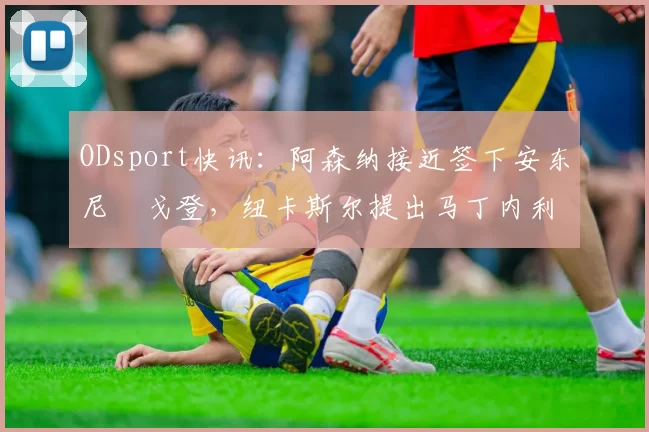 ODsport快讯：阿森纳接近签下安东尼・戈登，纽卡斯尔提出马丁内利交换条件_交易_球员_谈判