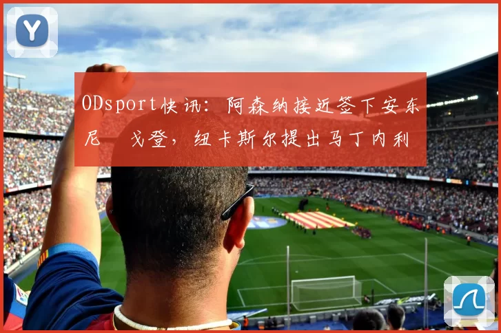 ODsport快讯：阿森纳接近签下安东尼・戈登，纽卡斯尔提出马丁内利交换条件_交易_球员_谈判