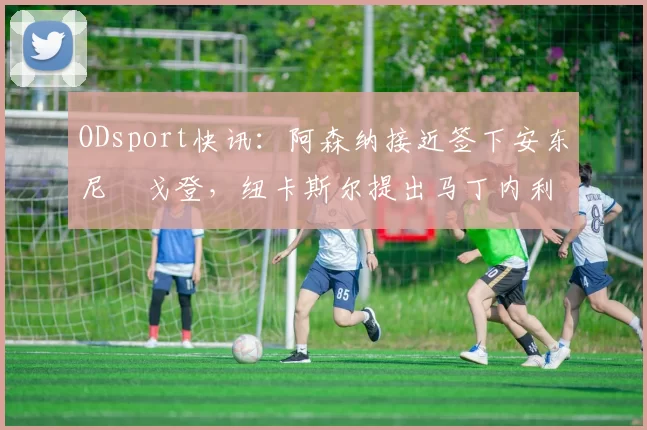 ODsport快讯:阿森纳接近签下安东尼・戈登,纽卡斯尔提出马丁内利交换条件_交易_球员_谈判