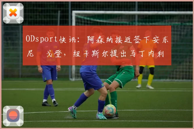 ODsport快讯：阿森纳接近签下安东尼・戈登，纽卡斯尔提出马丁内利交换条件_交易_球员_谈判