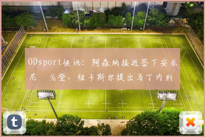 ODsport快讯：阿森纳接近签下安东尼・戈登，纽卡斯尔提出马丁内利交换条件_交易_球员_谈判