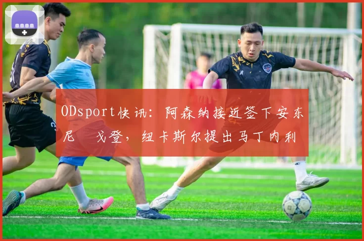 ODsport快讯：阿森纳接近签下安东尼・戈登，纽卡斯尔提出马丁内利交换条件_交易_球员_谈判