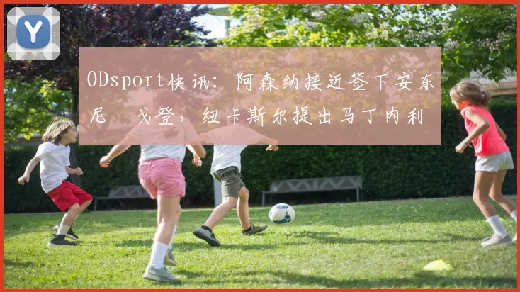 ODsport快讯：阿森纳接近签下安东尼・戈登，纽卡斯尔提出马丁内利交换条件_交易_球员_谈判