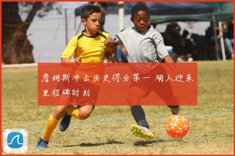 詹姆斯冲击历史得分第一 湖人迎来里程碑时刻