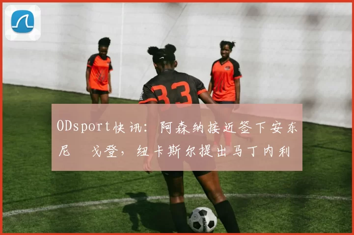 ODsport快讯：阿森纳接近签下安东尼・戈登，纽卡斯尔提出马丁内利交换条件_交易_球员_谈判
