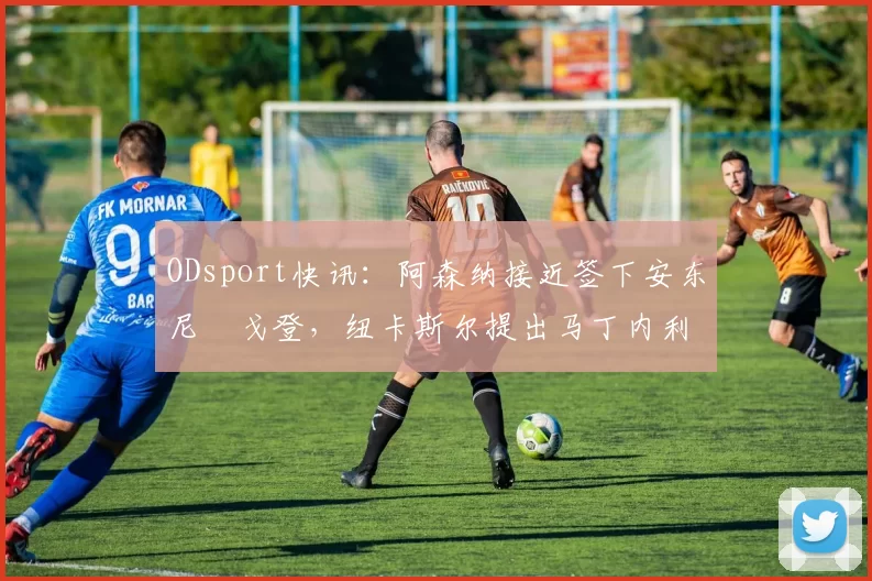 ODsport快讯:阿森纳接近签下安东尼・戈登,纽卡斯尔提出马丁内利交换条件_交易_球员_谈判