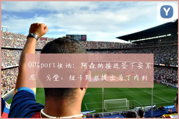 ODsport快讯：阿森纳接近签下安东尼・戈登，纽卡斯尔提出马丁内利交换条件_交易_球员_谈判