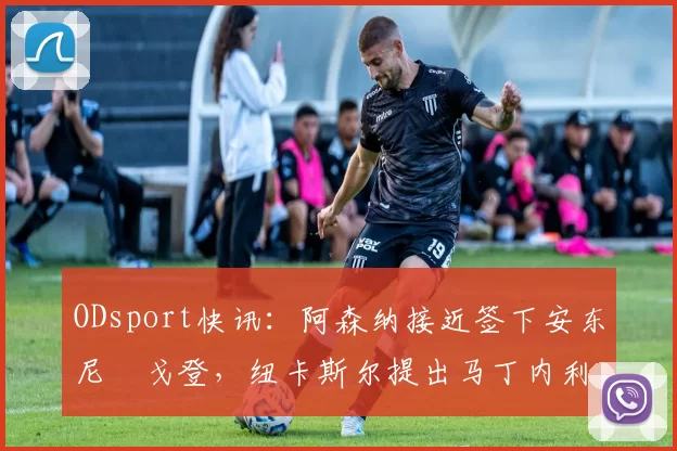 ODsport快讯:阿森纳接近签下安东尼・戈登,纽卡斯尔提出马丁内利交换条件_交易_球员_谈判