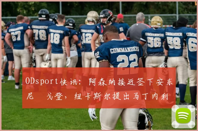ODsport快讯：阿森纳接近签下安东尼・戈登，纽卡斯尔提出马丁内利交换条件_交易_球员_谈判