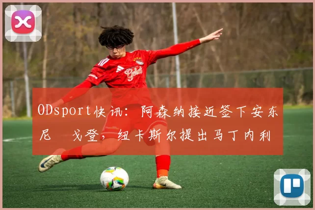 ODsport快讯：阿森纳接近签下安东尼・戈登，纽卡斯尔提出马丁内利交换条件_交易_球员_谈判