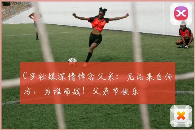 C罗社媒深情悼念父亲:无论来自何方,为谁而战!父亲节快乐️