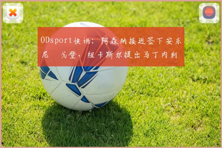 ODsport快讯：阿森纳接近签下安东尼・戈登，纽卡斯尔提出马丁内利交换条件_交易_球员_谈判
