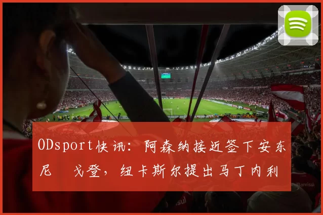 ODsport快讯：阿森纳接近签下安东尼・戈登，纽卡斯尔提出马丁内利交换条件_交易_球员_谈判