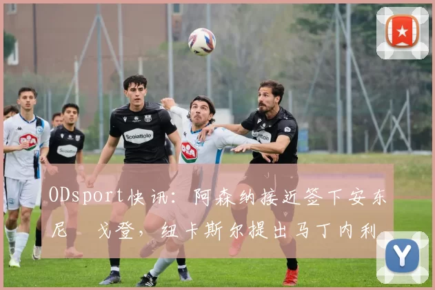 ODsport快讯：阿森纳接近签下安东尼・戈登，纽卡斯尔提出马丁内利交换条件_交易_球员_谈判