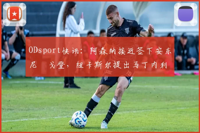 ODsport快讯:阿森纳接近签下安东尼・戈登,纽卡斯尔提出马丁内利交换条件_交易_球员_谈判
