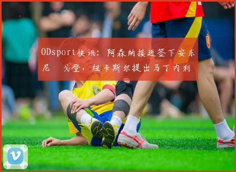 ODsport快讯：阿森纳接近签下安东尼・戈登，纽卡斯尔提出马丁内利交换条件_交易_球员_谈判
