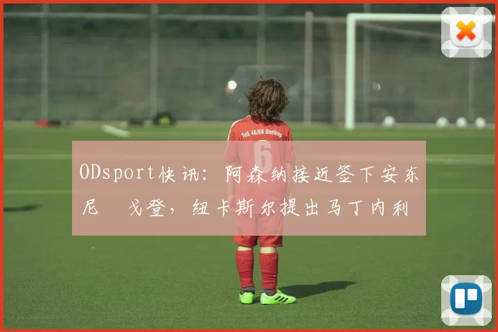 ODsport快讯：阿森纳接近签下安东尼・戈登，纽卡斯尔提出马丁内利交换条件_交易_球员_谈判